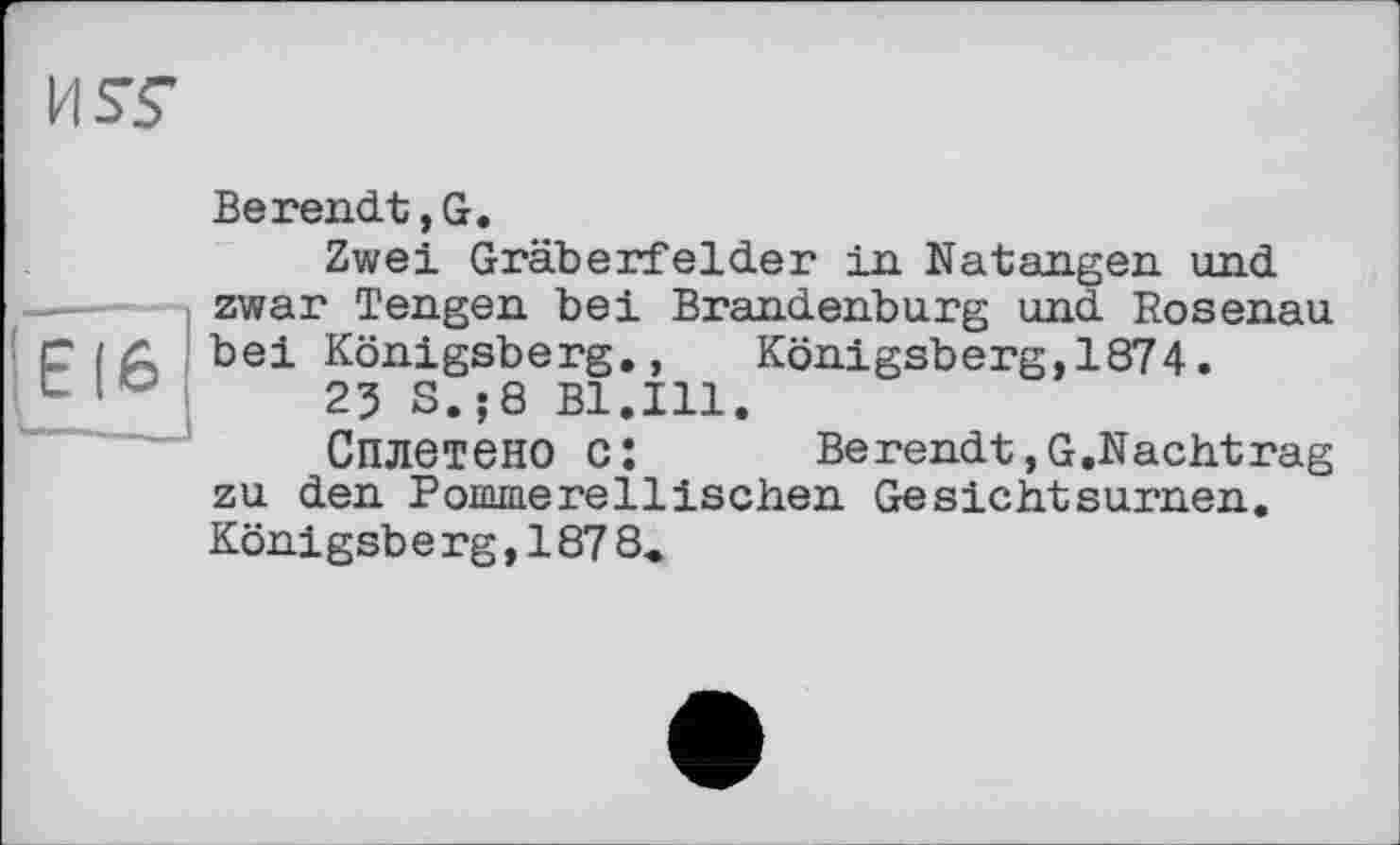 ﻿Berendt,G.
Zwei Gräberfelder in Natangen und zwar Tengen bei Brandenburg und Rosenau bei Königsberg., Königsberg,1874.
25 S.;8 Bl.Ill.
Сплетено c:	Berendt,G.Nachtrag
zu den Ponuaerellischen Gesichtsurnen. Königsbe rg,187 8.